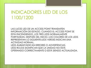 INDICADORES LED DE LOS
1100/1200

LAS LUCES LED DE UN ACCESS POINT TRANSMITEN
INFORMACIÓN DE ESTADO. CUANDO EL ACCESS POINT SE
ESTÁ ENCENDIENDO, LOS TRES LEDS NORMALMENTE
PARPADEAN. DESPUÉS DEL INICIO, LOS COLORES DE LOS LEDS
REPRESENTAN LO SIGUIENTE:LEDS VERDES INDICAN UNA
ACTIVIDAD NORMAL.
LEDS ÁMBAR INDICAN ERRORES O ADVERTENCIAS.
LEDS ROJOS SIGNIFICAN QUE LA UNIDAD NO ESTÁ
OPERANDO CORRECTAMENTE O ESTÁ SIENDO ACTUALIZADA.
 