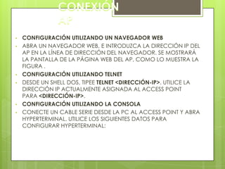 •   CONFIGURACIÓN UTILIZANDO UN NAVEGADOR WEB
•   ABRA UN NAVEGADOR WEB, E INTRODUZCA LA DIRECCIÓN IP DEL
    AP EN LA LÍNEA DE DIRECCIÓN DEL NAVEGADOR. SE MOSTRARÁ
    LA PANTALLA DE LA PÁGINA WEB DEL AP, COMO LO MUESTRA LA
    FIGURA .
•   CONFIGURACIÓN UTILIZANDO TELNET
•   DESDE UN SHELL DOS, TIPEE TELNET <DIRECCIÓN-IP>. UTILICE LA
    DIRECCIÓN IP ACTUALMENTE ASIGNADA AL ACCESS POINT
    PARA <DIRECCIÓN-IP>.
•   CONFIGURACIÓN UTILIZANDO LA CONSOLA
•   CONECTE UN CABLE SERIE DESDE LA PC AL ACCESS POINT Y ABRA
    HYPERTERMINAL. UTILICE LOS SIGUIENTES DATOS PARA
    CONFIGURAR HYPERTERMINAL:
 