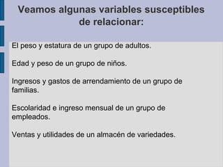 Veamos algunas variables susceptibles
de relacionar:
El peso y estatura de un grupo de adultos.
Edad y peso de un grupo de niños.
Ingresos y gastos de arrendamiento de un grupo de
familias.
Escolaridad e ingreso mensual de un grupo de
empleados.
Ventas y utilidades de un almacén de variedades.

 