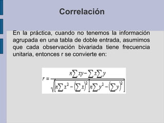 Correlación
En la práctica, cuando no tenemos la información
agrupada en una tabla de doble entrada, asumimos
que cada observación bivariada tiene frecuencia
unitaria, entonces r se convierte en:

 
