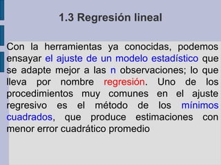 1.3 Regresión lineal
Con la herramientas ya conocidas, podemos
ensayar el ajuste de un modelo estadístico que
se adapte mejor a las n observaciones; lo que
lleva por nombre regresión. Uno de los
procedimientos muy comunes en el ajuste
regresivo es el método de los mínimos
cuadrados, que produce estimaciones con
menor error cuadrático promedio

 