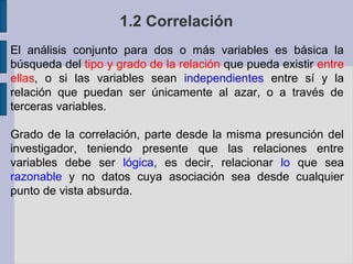 1.2 Correlación
El análisis conjunto para dos o más variables es básica la
búsqueda del tipo y grado de la relación que pueda existir entre
ellas, o si las variables sean independientes entre sí y la
relación que puedan ser únicamente al azar, o a través de
terceras variables.
Grado de la correlación, parte desde la misma presunción del
investigador, teniendo presente que las relaciones entre
variables debe ser lógica, es decir, relacionar lo que sea
razonable y no datos cuya asociación sea desde cualquier
punto de vista absurda.

 