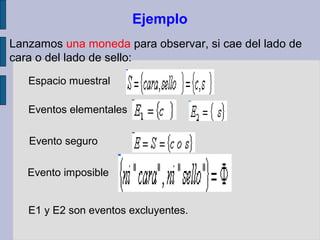 Ejemplo
Lanzamos una moneda para observar, si cae del lado de
cara o del lado de sello:
   Espacio muestral

   Eventos elementales

   Evento seguro

   Evento imposible


   E1 y E2 son eventos excluyentes.
 
