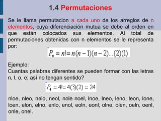 1.4 Permutaciones
Se le llama permutacion a cada uno de los arreglos de n
elementos, cuya diferenciación mutua se debe al orden en
que están colocados sus elementos. Al total de
permutaciones obtenidas con n elementos se le representa
por:


Ejemplo:
Cuantas palabras diferentes se pueden formar con las letras
n, l, o, e; así no tengan sentido?


nloe, nleo, nelo, neol, nole noel, lnoe, lneo, leno, leon, lone,
loen, elon, elno, enlo, enol, eoln, eonl, olne, olen, oeln, oenl,
onle, onel.
 