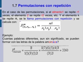 1.7 Permutaciones con repetición
En el caso de las permutaciones, si el elmento1 se repite r1
veces, el elemento 2 se repite r2 veces, etc. Y el elemento k
se repite rk, se le llama permutaciones con repetición y se
calcula con:



Ejemplo:
Cuantas palabras diferentes, aun sin significado, se pueden
formar con las letras de la palabra amorosos?
 