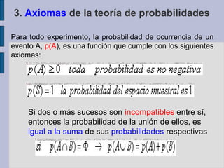 3. Axiomas de la teoría de probabilidades

Para todo experimento, la probabilidad de ocurrencia de un
evento A, p(A), es una función que cumple con los siguientes
axiomas:




     Si dos o más sucesos son incompatibles entre sí,
     entonces la probabilidad de la unión de ellos, es
     igual a la suma de sus probabilidades respectivas
 