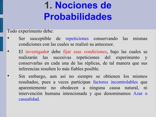 1. Nociones de
                 Probabilidades
Todo experimento debe:

     Ser susceptible de repeticiones conservando           las   mismas
     condiciones con las cuales se realizó su antecesor.

     El investigador debe fijar esas condiciones, bajo las cuales se
     realizarán las sucesivas repeticiones del experimento y
     conservarlas en cada una de las réplicas, de tal manera que sus
     inferencias resulten lo más fiables posible.

     Sin embargo, aun así no siempre se obtienen los mismos
     resultados, pues a veces participan factores incontrolables que
     aparentemente no obedecen a ninguna causa natural, ni
     intervención humana intencionada y que denominamos Azar o
     casualidad.
 