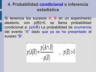 4. Probabilidad condicional e inferencia
               estadística
Si tenemos los sucesos A, B en un experimento
aleatorio, con p(B)>0, se llama probabilidad
condicional a: p(A/B) La probabilidad de ocurrencia
del evento “A” dado que ya se ha presentado el
suceso “B”.
 