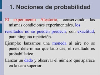 1. Nociones de probabilidad
El experimento Aleatorio, conservando las
  mismas condiciones experimentales, los
resultados no se pueden predecir, con exactitud,
  para ninguna repetición.
Ejemplo: lanzamos una moneda al aire no se
  puede determinar que lado cae, el resultado es
  probabilístico.
Lanzar un dado y observar el número que aparece
  en la cara superior.
 