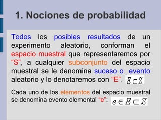 1. Nociones de probabilidad

Todos los posibles resultados de un
experimento aleatorio, conforman el
espacio muestral que representaremos por
“S”, a cualquier subconjunto del espacio
muestral se le denomina suceso o evento
aleatorio y lo denotaremos con “E”.
Cada uno de los elementos del espacio muestral
se denomina evento elemental “e”:
 