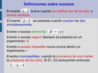 Definiciones sobre sucesos
El evento     ocurre cuando se verifica uno de los dos, o
ambos sucesos.
El evento        se presenta cuando ocurren los dos
simultáneamente.

Evento o suceso elemental
Evento o suceso seguro Siempre se presenta en un
experimento: S
Evento o suceso imposible nunca ocurre dentro un
experimento: •
Eventos incompatibles, cuando la ocurrencia de uno impide
la presencia de los otros. Si E1, E2 excluyentes entonces
 