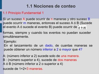 1.1 Nociones de conteo
1.1 Principio Fundamental 1
Si un suceso A puede ocurrir de n maneras y otro suceso B
puede ocurrir m maneras, entonces el suceso A ó B (Sucede
el evento A ó sucede el evento B) puede ocurrir de
formas, siempre y cuando los eventos no puedan suceder
simultáneamente.
 Ejemplo:
 En el lanzamiento de un dado, de cuantas maneras se
 puede obtener un número inferior a 2 o mayor que 4?
A: (número inferior a 2) sucede solo de una manera.
B : (número superior a 4), sucede de dos maneras
A ó B (número inferior a 2 o superior a 4)
sucede de 1+2=3 maneras.
 