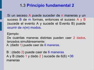 1.3 Principio fundamental 2

Si un seceso A puede suceder de n maneras y un
suceso B de m formas, entonces el suceso A y B
(sucede el evento A y sucede el Evento B) puede
ocurrir de n(m) modos.
Ejemplo:
De cuantas maneras distintas pueden caer 2 dados,
lanzados simultáneamente:
A: (dado 1) puede caer de 6 maneras.

B : (dado 2) puede caer de 6 maneras
A y B (dado 1 y dado 2 ) sucede de 6(6) =36
maneras
 