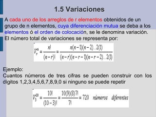 1.5 Variaciones
A cada uno de los arreglos de r elementos obtenidos de un
grupo de n elementos, cuya diferenciación mutua se deba a los
elementos ó el orden de colocación, se le denomina variación.
El número total de variaciones se representa por:




Ejemplo:
Cuantos números de tres cifras se pueden construir con los
dígitos 1,2,3,4,5,6,7,8,9,0 si ninguno se puede repetir
 