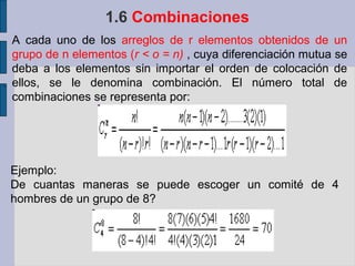 1.6 Combinaciones
    A cada uno de los arreglos de r elementos obtenidos de un
    grupo de n elementos (r < o = n) , cuya diferenciación mutua se
    deba a los elementos sin importar el orden de colocación de
.   ellos, se le denomina combinación. El número total de
    combinaciones se representa por:




    Ejemplo:
    De cuantas maneras se puede escoger un comité de 4
    hombres de un grupo de 8?
 