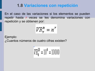 1.8 Variaciones con repetición
En el caso de las variaciones si los elementos se pueden
repetir hasta r veces se les denomina variaciones con
repetición y se obtienen por:



Ejemplo:
¿Cuantos números de cuatro cifras existen?
 