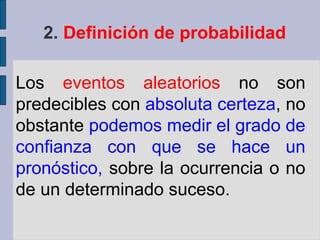 2. Definición de probabilidad

Los eventos aleatorios no son
predecibles con absoluta certeza, no
obstante podemos medir el grado de
confianza con que se hace un
pronóstico, sobre la ocurrencia o no
de un determinado suceso.
 