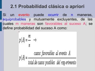 2.1 Probabilidad clásica o apriori
Si un evento puede ocurrir de n maneras,
equiprobables y mutuamente excluyentes, de las
cuales m maneras son favorables al suceso A; se
define probabilidad del suceso A como:
 