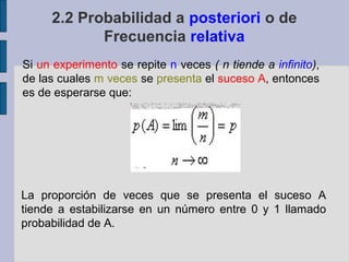 2.2 Probabilidad a posteriori o de
            Frecuencia relativa
Si un experimento se repite n veces ( n tiende a infinito),
de las cuales m veces se presenta el suceso A, entonces
es de esperarse que:




La proporción de veces que se presenta el suceso A
tiende a estabilizarse en un número entre 0 y 1 llamado
probabilidad de A.
 