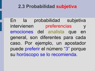 2.3 Probabilidad subjetiva

En la probabilidad         subjetiva
intervienen      preferencias      y
emociones del analista que en
general, son diferentes para cada
caso. Por ejemplo, un apostador
puede preferir el número “3” porque
su horóscopo se lo recomienda.
 