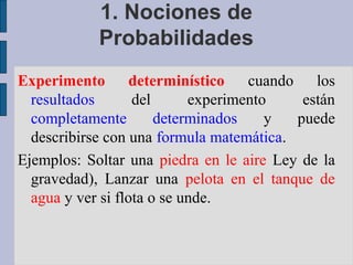 1. Nociones de
            Probabilidades
Experimento determinístico          cuando los
  resultados       del      experimento    están
  completamente        determinados    y  puede
  describirse con una formula matemática.
Ejemplos: Soltar una piedra en le aire Ley de la
  gravedad), Lanzar una pelota en el tanque de
  agua y ver si flota o se unde.
 