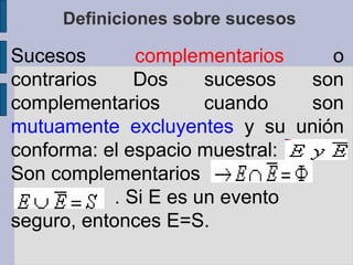 Definiciones sobre sucesos

Sucesos        complementarios    o
contrarios     Dos     sucesos  son
complementarios        cuando   son
mutuamente excluyentes y su unión
conforma: el espacio muestral:
Son complementarios
   .        . Si E es un evento
seguro, entonces E=S.
 