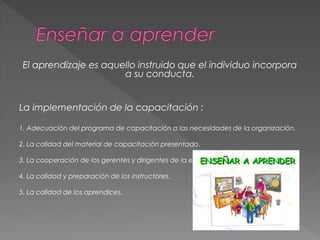El aprendizaje es aquello instruido que el individuo incorpora
a su conducta.
La implementación de la capacitación :
1. Adecuación del programa de capacitación a las necesidades de la organización.
2. La calidad del material de capacitación presentado.
3. La cooperación de los gerentes y dirigentes de la empresa.
4. La calidad y preparación de los instructores.
5. La calidad de los aprendices.
 