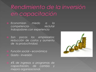  Economizar- miedo a la
competencia- reclutar
trabajadores con experiencia
 Son pocos los empresarios:
reducción de costos y aumento
de la productividad.
 Función social – económica
 Gasto - inversión
 4% de ingresos a programas de
capacitación, de cambio y
mejora organizacional.
 