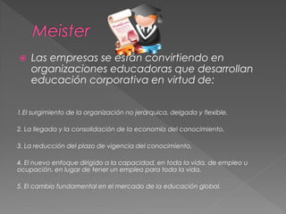  Las empresas se están convirtiendo en
organizaciones educadoras que desarrollan
educación corporativa en virtud de:
1.El surgimiento de la organización no jerárquica, delgada y flexible.
2. La llegada y la consolidación de la economía del conocimiento.
3. La reducción del plazo de vigencia del conocimiento.
4. El nuevo enfoque dirigido a la capacidad, en toda la vida, de empleo u
ocupación, en lugar de tener un empleo para toda la vida.
5. El cambio fundamental en el mercado de la educación global.
 