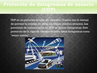 Protocolo de datagramas de usuario
(UDP)
• UDP es un protocolo simple, sin conexión. Cuenta con la ventaja
de proveer la entrega de datos sin utilizar muchos recursos. Las
porciones de comunicación en UDP se llaman datagramas. Este
protocolo de la capa de transporte envía estos datagramas como
"mejor intento".
 