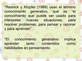 *Resnick y Klopfer (1989) usan el término
conocimiento generativo, que es “el
conocimiento que puede ser usado para
interpretar nuevas situaciones, para
resolver problemas, para pensar y razonar
y para aprender”
*El conocimiento generativo implica
aprender tanto contenidos como
habilidades en pensamiento.
 