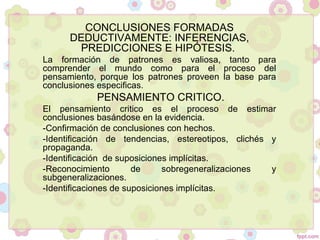 CONCLUSIONES FORMADAS
DEDUCTIVAMENTE: INFERENCIAS,
PREDICCIONES E HIPÓTESIS.
La formación de patrones es valiosa, tanto para
comprender el mundo como para el proceso del
pensamiento, porque los patrones proveen la base para
conclusiones especificas.
PENSAMIENTO CRITICO.
El pensamiento critico es el proceso de estimar
conclusiones basándose en la evidencia.
-Confirmación de conclusiones con hechos.
-Identificación de tendencias, estereotipos, clichés y
propaganda.
-Identificación de suposiciones implícitas.
-Reconocimiento de sobregeneralizaciones y
subgeneralizaciones.
-Identificaciones de suposiciones implícitas.
 