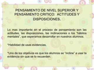 PENSAMIENTO DE NIVEL SUPERIOR Y
PENSAMIENTO CRITICO: ACTITUDES Y
DISPOSICIONES.
Lo mas importante en el proceso de pensamiento son las
actitudes, las disposiciones, las inclinaciones o los “hábitos
mentales”, que esperamos desarrollar en nuestros alumnos.
*Habilidad de usas evidencias.
*Uno de los objetivos es que los alumnos se “incline” a usar la
evidencia sin que se lo recuerden.
 