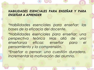 HABILIDADES ESENCIALES PARA ENSEÑAR Y PARA
ENSEÑAR A APRENDER
*Habilidades esenciales para enseñar: las
bases de la eficacia del docente.
*Habilidades esenciales para enseñar: una
perspectiva teórica Mas allá de una
enseñanza eficaz: enseñar para el
pensamiento y la comprensión.
*Enseñar a pensar: una cuestión duradera,
incrementar la motivación del alumno.
 