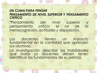 UN CLIMA PARA PENSAR
PENSAMIENTO DE NIVEL SUPERIOR Y PENSAMIENTO
CRITICO
*Pensamiento del nivel superior y
pensamiento crítico: el rol de la
metacognición, actitudes y disposición.
Los docentes tienen un impacto
fundamental en la cantidad que aprensen
sus alumnos.
La investigación describe las habilidades
que todos os docentes deben tener;
identificar los fundamentos de su pericia.
 