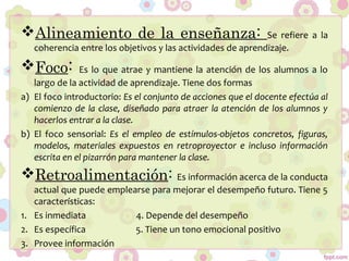 Alineamiento de la enseñanza: Se refiere a la
coherencia entre los objetivos y las actividades de aprendizaje.
Foco: Es lo que atrae y mantiene la atención de los alumnos a lo
largo de la actividad de aprendizaje. Tiene dos formas
a) El foco introductorio: Es el conjunto de acciones que el docente efectúa al
comienzo de la clase, diseñado para atraer la atención de los alumnos y
hacerlos entrar a la clase.
b) El foco sensorial: Es el empleo de estímulos-objetos concretos, figuras,
modelos, materiales expuestos en retroproyector e incluso información
escrita en el pizarrón para mantener la clase.
Retroalimentación: Es información acerca de la conducta
actual que puede emplearse para mejorar el desempeño futuro. Tiene 5
características:
1. Es inmediata 4. Depende del desempeño
2. Es específica 5. Tiene un tono emocional positivo
3. Provee información
 