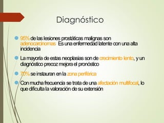 Diagnóstico
⚫ 95%delaslesiones prostáticas malignasson
adenocarcinomas. Esunaenfermedadlatenteconunaalta
incidencia
⚫ Lamayoría deestasneoplasias sondecrecimiento lento, yun
diagnóstico precozmejorael pronóstico
⚫ 70%seinstauran enlazonaperiférica
⚫ Conmuchafrecuencia setratadeunaafectación multifocal, lo
quedificultalavaloración desuextensión
 