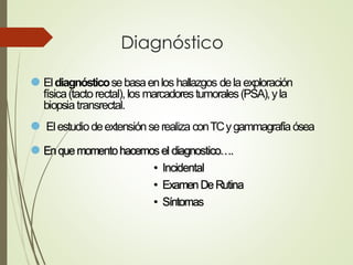 Diagnóstico
⚫ Eldiagnósticosebasaenlos hallazgos dela exploración
física(tacto rectal), los marcadorestumorales(PSA),yla
biopsiatransrectal.
⚫ Elestudiodeextensiónserealiza conTCygammagrafíaósea
⚫ Enquemomentohacemosel diagnostico….
• Incidental
• ExamenDeRutina
• Síntomas
 