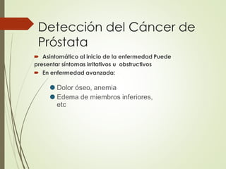 Detección del Cáncer de
Próstata
 Asintomático al inicio de la enfermedad Puede
presentar síntomas irritativos u obstructivos
 En enfermedad avanzada:
⚫
⚫
Dolor óseo, anemia
Edema de miembros inferiores,
etc
 
