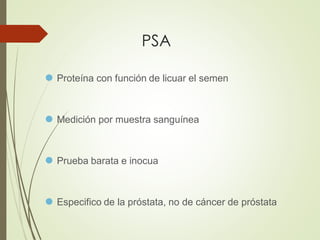 PSA
⚫ Proteína con función de licuar el semen
⚫ Medición por muestra sanguínea
⚫ Prueba barata e inocua
⚫ Especifico de la próstata, no de cáncer de próstata
 