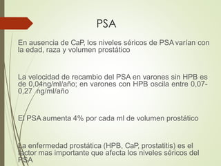 PSA
En ausencia de CaP, los niveles séricos de PSA varían con
la edad, raza y volumen prostático
La velocidad de recambio del PSA en varones sin HPB es
de 0,04ng/ml/año; en varones con HPB oscila entre 0,07-
0,27 ng/ml/año
El PSA aumenta 4% por cada ml de volumen prostático
La enfermedad prostática (HPB, CaP, prostatitis) es el
factor mas importante que afecta los niveles séricos del
PSA
 