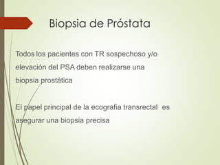 Biopsia de Próstata
Todos los pacientes con TR sospechoso y/o
elevación del PSA deben realizarse una
biopsia prostática
El papel principal de la ecografia transrectal es
asegurar una biopsia precisa
 