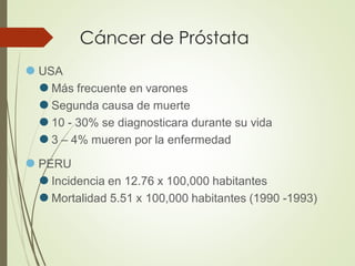 Cáncer de Próstata
⚫ USA
⚫ Más frecuente en varones
⚫ Segunda causa de muerte
⚫ 10 - 30% se diagnosticara durante su vida
⚫ 3 – 4% mueren por la enfermedad
⚫ PERU
⚫ Incidencia en 12.76 x 100,000 habitantes
⚫ Mortalidad 5.51 x 100,000 habitantes (1990 -1993)
 