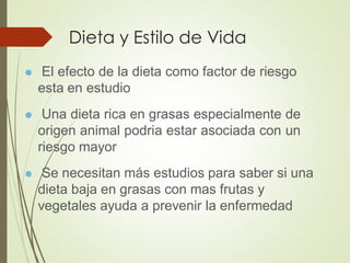 Dieta y Estilo de Vida
⚫ El efecto de la dieta como factor de riesgo
esta en estudio
⚫ Una dieta rica en grasas especialmente de
origen animal podria estar asociada con un
riesgo mayor
⚫ Se necesitan más estudios para saber si una
dieta baja en grasas con mas frutas y
vegetales ayuda a prevenir la enfermedad
 