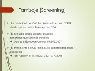 Tamizaje (Screening)
⚫ La mortalidad por CaP ha disminuido en los EEUU
desde que se realiza tamizaje con PSA
⚫ El tamizaje puede detectar estadios
tempranos que son más curables
⚫ Aus et al European Urology 51:569,2007
⚫ El tratamiento del CaP disminuye la mortalidad cáncer
específica
⚫ Bill-Axelson et al, NEJM, 352:1977, 2005
 