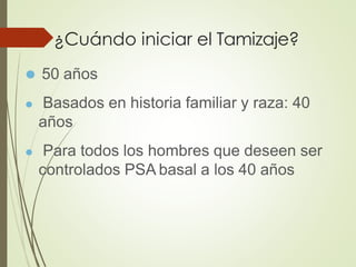 ¿Cuándo iniciar el Tamizaje?
⚫ 50 años
⚫ Basados en historia familiar y raza: 40
años
⚫ Para todos los hombres que deseen ser
controlados PSA basal a los 40 años
 