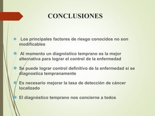 CONCLUSIONES
⚫ Los principales factores de riesgo conocidos no son
modificables
⚫ Al momento un diagnóstico temprano es la mejor
alternativa para lograr el control de la enfermedad
⚫ Se puede lograr control definitivo de la enfermedad si se
diagnostica tempranamente
⚫ Es necesario mejorar la tasa de detección de cáncer
localizado
⚫ El diagnóstico temprano nos concierne a todos
 