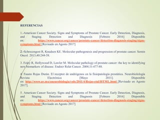 REFERENCIAS
1.-American Cancer Society. Signs and Symptoms of Prostate Cancer. Early Detection, Diagnosis,
and Staging. Detection and Diagnosis [Febrero 2016] Disponible
en: https://www.cancer.org/cancer/prostate-cancer/detection-diagnosis-staging/signs-
symptoms.html [Revisado en Agosto 2017]
2.-Schrecengost R, Knudsen KE. Molecular pathogenesis and progression of prostate cancer. Semin
Oncol. 2013;40:244-58.
3. Foley R, Hollywood D, Lawler M. Molecular pathology of prostate cancer: the key to identifying
new biomarkers of disease. Endocr Relat Cancer. 2004;11:477-88.
4. Fausto Rojas Durán. El receptor de andrógenos en la fisiopatología prostática. Neurobiolología
Revista Electrónica [Mayo 2011]. Disponible
en: http://www.uv.mx/eneurobiologia/vols/2011/4/Rojas-etal/HTML.html [Revisado en Agosto
2017].
5. American Cancer Society. Signs and Symptoms of Prostate Cancer. Early Detection, Diagnosis,
and Staging. Detection and Diagnosis [Febrero 2016] Disponible
en: https://www.cancer.org/cancer/prostate-cancer/detection-diagnosis-staging/signs-
symptoms.html [Revisado en Agosto 2017]
 