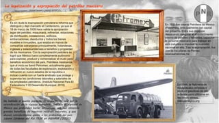 La legalización y expropiación del petróleo mexicano
En 1933 fue creada Petróleos de México
(Petromex), principalmente con capital
del gobierno. Entre sus objetivos
destacaron: asegurar el abastecimiento
interno de petróleo y refinados, capacitar
al personal mexicano para trabajar en
esta industria e impulsar la inversión
nacional en ella. Tras la expropiación, fue
uno de los pilares de Pemex.
relatosehistorias.mx
En 1944, la Refinería de
Azcapotzalco empieza a
producir gasolinas de alto
octanaje para utilizarse en
las naves aéreas.
méxicomagico.org
Es sin duda la expropiación petrolera la reforma que
distinguió y dejó marcado el Cardenismo, ya que el
18 de marzo de 1938 hace valida la apropiación
legar del petróleo, maquinaria, refinerías, estaciones
de distribución, instalaciones, edificios,
embarcaciones, oleoductos y todos los bienes
muebles e inmuebles, que estaba en manos de
compañías extranjeras principalmente, holandesas,
inglesas y estadounidenses a beneficio y propiedad
de los mexicanos. Con la expropiación petrolera se
logró que México fuera completamente autónomo
para explotar, producir y comercializar el crudo para
beneficio económico del país. Petróleos mexicanos,
que al inicio se llamó Petromex, actualmente goza
de todas las facultades de exploración, explotación y
refinación en nueve estados de la republica e
incluso cuenta con un fuerte sindicato que protege y
supervisa las condiciones laborales y salariales de
los empleados petroleros. (Instituto Nacional Para El
Federalismo Y El Desarrollo Municipal. 2019)
He hablado al pueblo pidiendo su respaldo, no sólo por la
reivindicación de la riqueza petrolera, sino por la dignidad de
México que pretenden burlar extranjeros que han obtenido
grandes beneficios de nuestros recursos naturales, y que
abusan considerándose ajenos a los problemas del país.
Lázaro Cárdenas del Rio 1938 en INEHRM (2020)
 