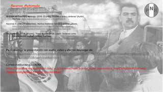 Al Golpe del Guatimé y Matanga. (2016, 23 junio). “Corrido a lázaro cárdenas” [Audio].
YouTube. https://www.youtube.com/watch?v=b_LeR9s8L7I
Nacional, F. (1983, 6 septiembre). Hechos históricos. fonotecanacional.gob.mx.
https://www.fonotecanacional.gob.mx/index.php/escucha/secciones-
especiales/semblanzas-2/revolucion-mexicana/hechos-historicos
placerculposo. (2016, 16 junio). “Toma de protesta de Lázaro Cárdenas como
Presidente (voz original)” [Vídeo]. YouTube.
https://www.youtube.com/results?search_query=voz+de+lazaro+cardenas
Recursos Multimedia
Para observar la presentación con audio, video y efectos descargar de:
https://docs.google.com/presentation/d/15J93iBJSmUG9wxzGQ60z4NO7CRTxkMOX/edit?usp=sharing&ouid=1135
43267102259582093&rtpof=true&sd=true
Correo institucional UnADM
https://unadmex-my.sharepoint.com/:p:/g/personal/ivan_buenor_nube_unadmexico_mx/ETeYqBb0r81ErKFeeG-
7It4BG7VreKgGNAlnuF7voSVLTg?e=MmfUA7
 